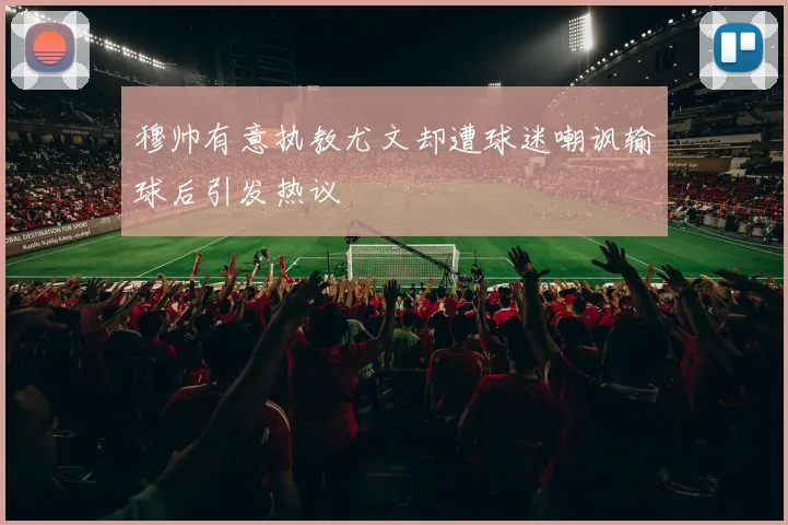 穆帅有意执教尤文却遭球迷嘲讽输球后引发热议