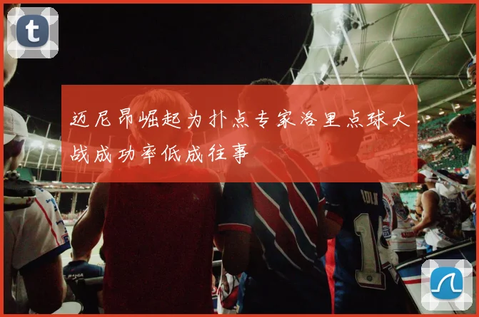 迈尼昂崛起为扑点专家洛里点球大战成功率低成往事