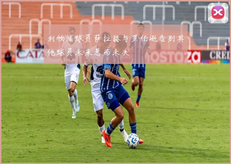利物浦球员萨拉赫与罗伯逊告别其他球员未来悬而未决