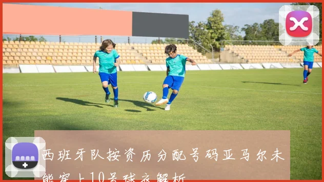 西班牙队按资历分配号码亚马尔未能穿上10号球衣解析