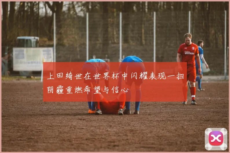 上田绮世在世界杯中闪耀表现一扫阴霾重燃希望与信心