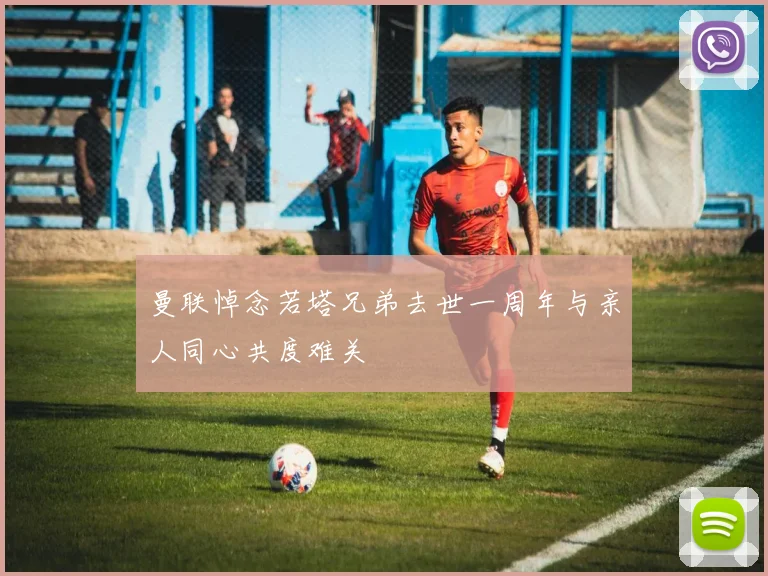 曼联悼念若塔兄弟去世一周年与亲人同心共度难关