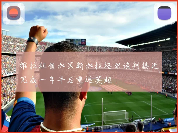 维拉租借加买断加拉格尔谈判接近完成一年半后重返英超