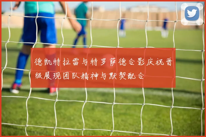 德凯特拉雷与特罗萨德合影庆祝晋级展现团队精神与默契配合