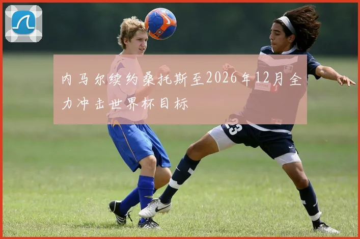 内马尔续约桑托斯至2026年12月全力冲击世界杯目标