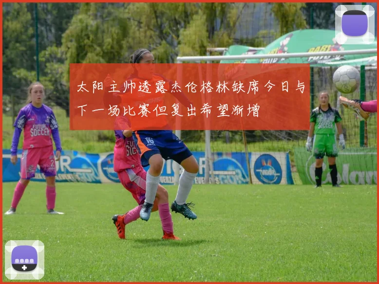 太阳主帅透露杰伦格林缺席今日与下一场比赛但复出希望渐增