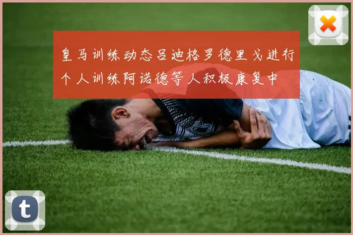 皇马训练动态吕迪格罗德里戈进行个人训练阿诺德等人积极康复中