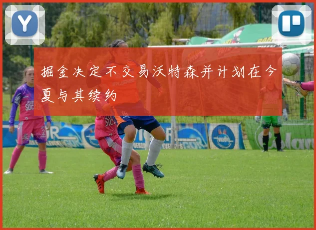 掘金决定不交易沃特森并计划在今夏与其续约