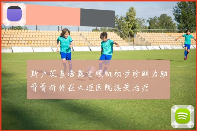 斯卢茨基透露金顺凯初步诊断为肋骨骨折将在大连医院接受治疗
