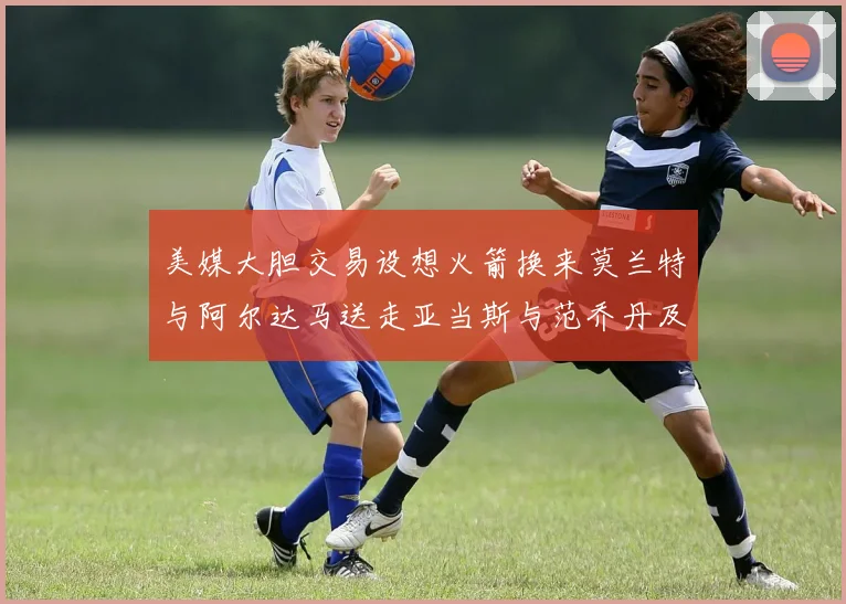 美媒大胆交易设想火箭换来莫兰特与阿尔达马送走亚当斯与范乔丹及两个选秀权