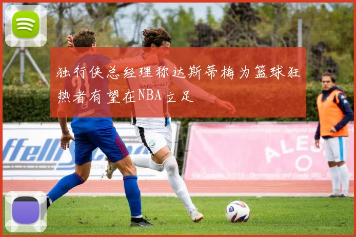 独行侠总经理称达斯蒂梅为篮球狂热者有望在NBA立足