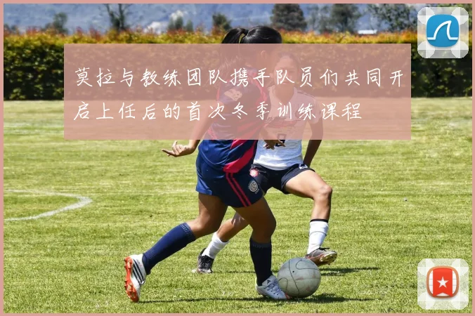 莫拉与教练团队携手队员们共同开启上任后的首次冬季训练课程