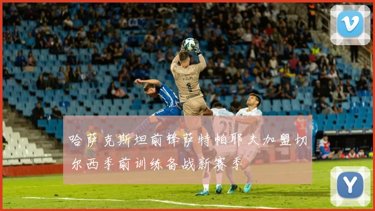 哈萨克斯坦前锋萨特帕耶夫加盟切尔西季前训练备战新赛季