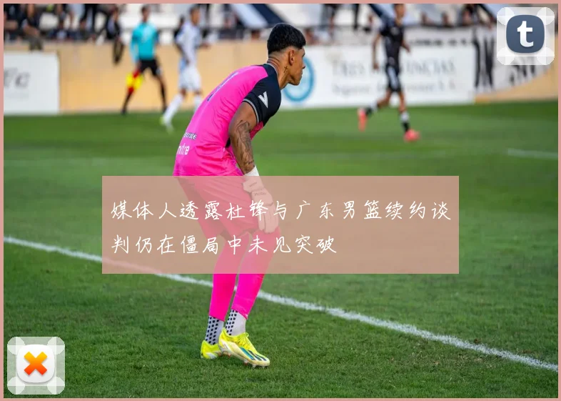 媒体人透露杜锋与广东男篮续约谈判仍在僵局中未见突破