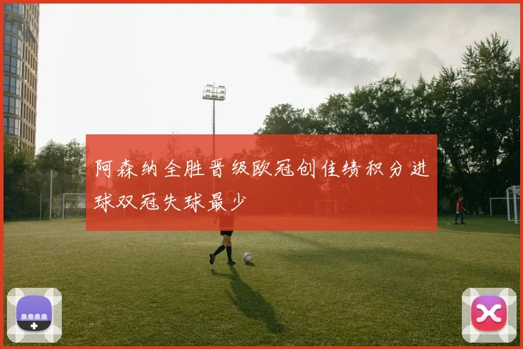 阿森纳全胜晋级欧冠创佳绩积分进球双冠失球最少