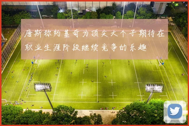 唐斯称约基奇为顶尖大个子期待在职业生涯阶段继续竞争的乐趣