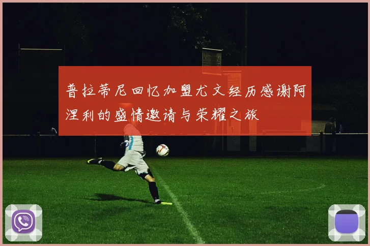 普拉蒂尼回忆加盟尤文经历感谢阿涅利的盛情邀请与荣耀之旅