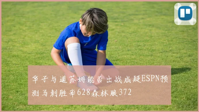 华子与道苏姆能否出战成疑ESPN预测马刺胜率628森林狼372