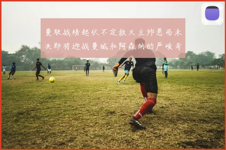 曼联战绩起伏不定救火主帅悬而未决即将迎战曼城和阿森纳的严峻考验