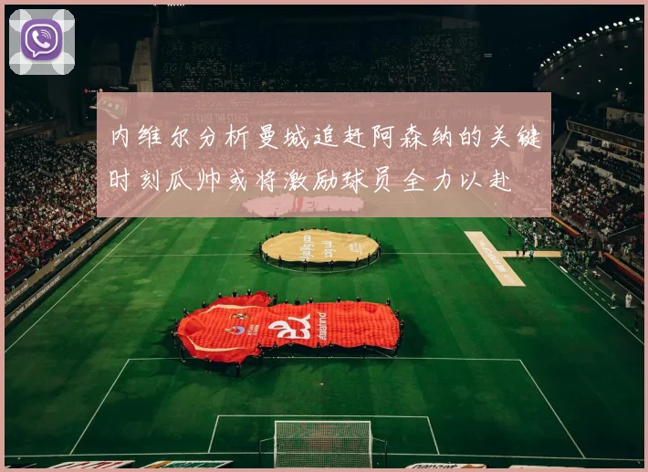 内维尔分析曼城追赶阿森纳的关键时刻瓜帅或将激励球员全力以赴