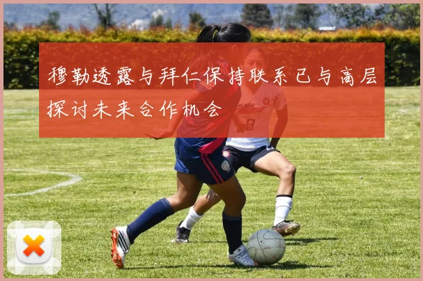 穆勒透露与拜仁保持联系已与高层探讨未来合作机会