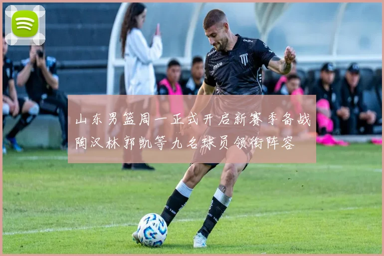 山东男篮周一正式开启新赛季备战陶汉林郭凯等九名球员领衔阵容