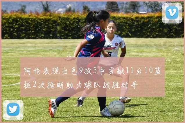 阿伦表现出色9投5中贡献11分10篮板2次抢断助力球队战胜对手