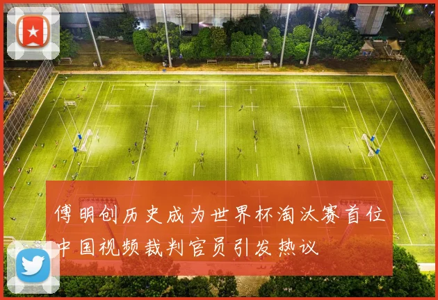傅明创历史成为世界杯淘汰赛首位中国视频裁判官员引发热议