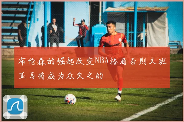 布伦森的崛起改变NBA格局否则文班亚马将成为众矢之的