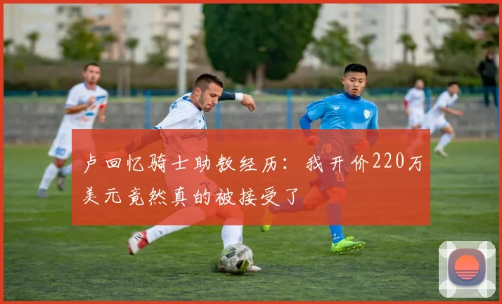 卢回忆骑士助教经历：我开价220万美元竟然真的被接受了