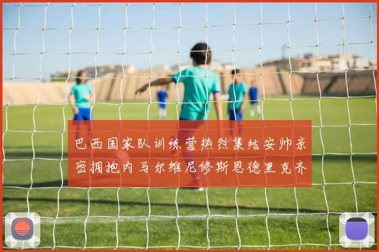 巴西国家队训练营热烈集结安帅亲密拥抱内马尔维尼修斯恩德里克齐亮相